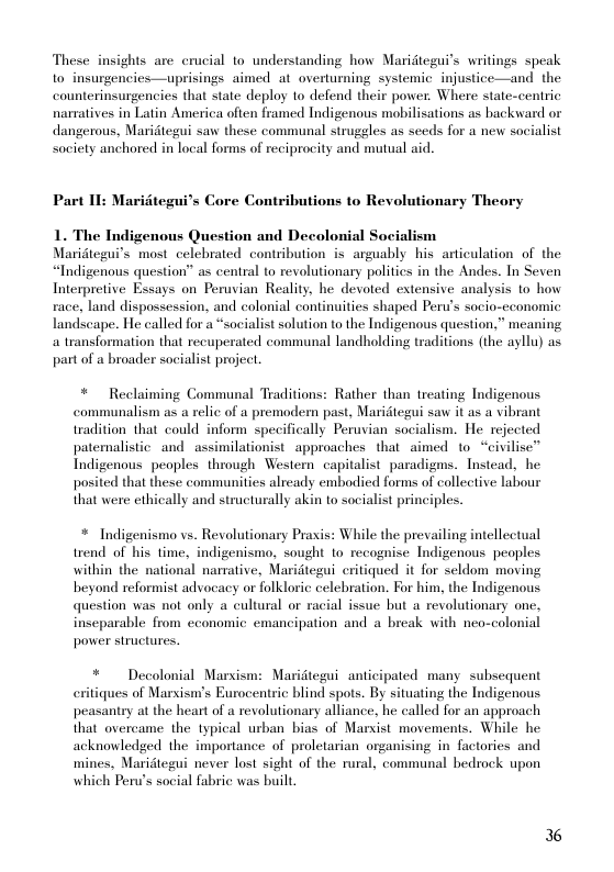 These insights are crucial to understanding how Maridtegui’s writings speak o insurgencies—uprisings aimed at_overtuming systemic injustice—and the counterinsurgencies that state deploy to defend their power. Where state-centric narratives in Latin America often framed Indigenous mobilisations as backward or dangerous, Maridtegui saw these communal struggles as seeds for a new socialist society anchored in local forms of reciprocity and mutual aid.  Part II: Maritegui’s Core Contributions to Revolutionary Theory  1. The Indigenous Question and Decolonial Socialism Maridtegui’s most_celebrated contribution is arguably his articulation of the “Indigenous question” as central to revolutionary politics in the Andes. In Seven Interpretive Essays on Peruvian Reality, he devoted extensive analysis to how race, land dispossession, and colonial continuities shaped Peru’s socio-economic landseape. He called for a “socialist solution to the Indigenous question.” meaning a transformation that recuperated communal landholding traditions (the ayllu) as part of a broader socialist project.  * Reclaiming Communal Traditions: Rather than treating Indigenous  communalism as a relic of a premodern past, Maridtegui saw it as a vibrant tradition that could inform specifically Peruvian socialism. He rejected patemalistic and assimilationist_approaches that aimed 1o “civilise™ Tndigenous peoples through Western capitalist. paradigms. Instead, he posited that these commaunities already embodied forms of collective labour that were ethically and structurally akin to socialist principles.  * Indigenismo vs. Revolutionary Praxis: While the prevailing intellectual trend of his time, indigenismo. sought lo recognise Indigenous peoples within the national namative, Maridtegui critiqued it for seldom moving beyond reformist advocacy or folkloric celebration. For him, the Indigenous question was not only a cultural o racial issue but a revolutionary one. inseparable from economic emancipation and a break with neo-colonial power structures.  * Decolonial Marsism: Maridtegui anticipated many subsequent critiques of Marsism’s Eurocentric blind spots. By situating the Indigenous peasantry at the heart of a revolutionary alliance, he called for an approach that overcame the typical urban bias of Marxist movements. While he acknowledged the importance of proletarian organising in factories and mines, Maridtegui never lost sight of the rural, communal bedrock upon which Peru’s social fabric was built.  36 